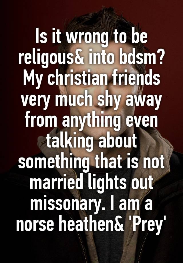 Is it wrong to be religous& into bdsm?
My christian friends very much shy away from anything even talking about something that is not married lights out missonary. I am a norse heathen& 'Prey'