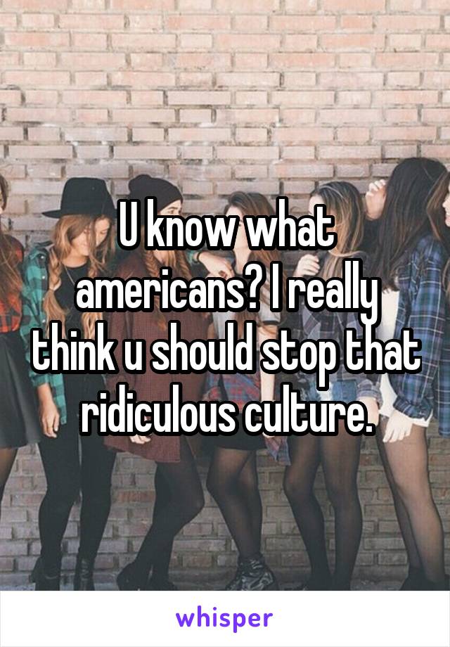 U know what americans? I really think u should stop that ridiculous culture.