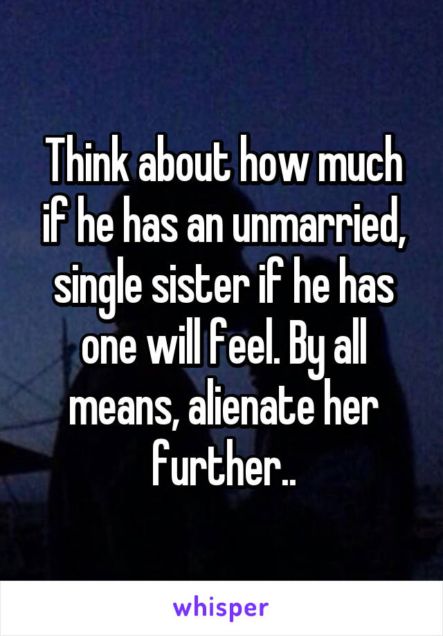 Think about how much if he has an unmarried, single sister if he has one will feel. By all means, alienate her further..