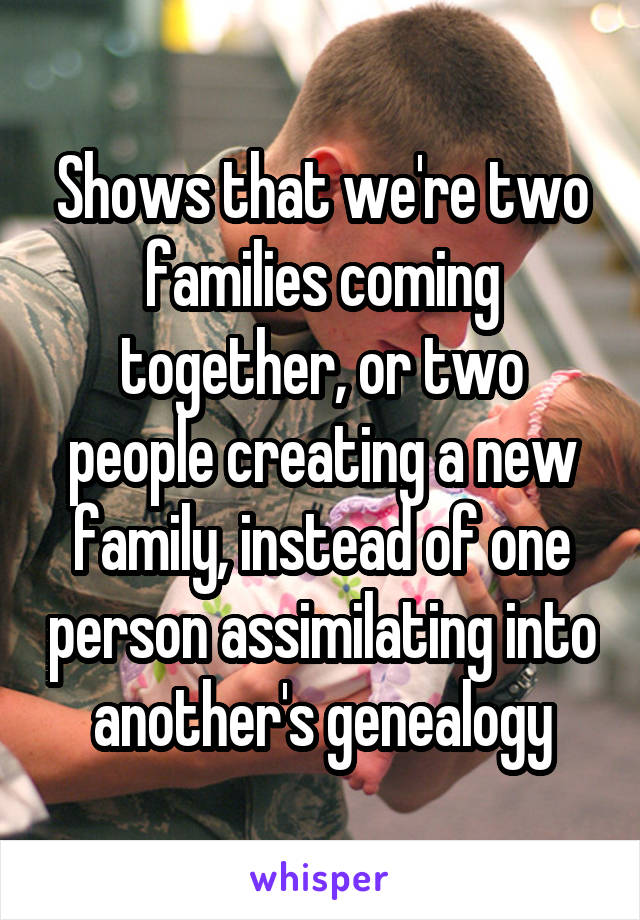 Shows that we're two families coming together, or two people creating a new family, instead of one person assimilating into another's genealogy