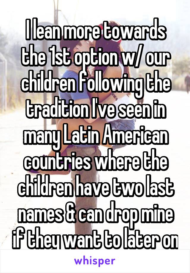 I lean more towards the 1st option w/ our children following the tradition I've seen in many Latin American countries where the children have two last names & can drop mine if they want to later on