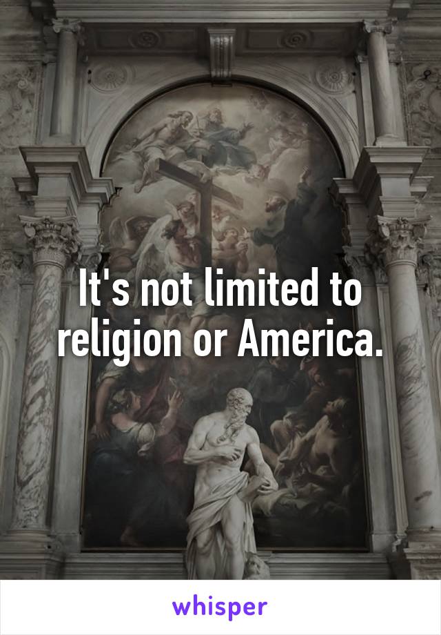 It's not limited to religion or America.