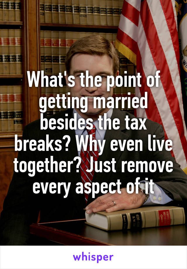 What's the point of getting married besides the tax breaks? Why even live together? Just remove every aspect of it