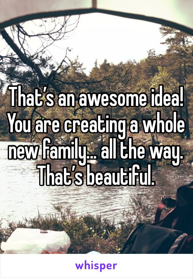 That’s an awesome idea! You are creating a whole new family... all the way. That’s beautiful.