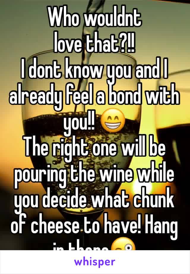 Who wouldnt love that?!!
I dont know you and I already feel a bond with you!! 😁
The right one will be pouring the wine while you decide what chunk of cheese to have! Hang in there😜