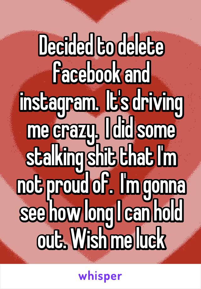 Decided to delete facebook and instagram.  It's driving me crazy.  I did some stalking shit that I'm not proud of.  I'm gonna see how long I can hold out. Wish me luck