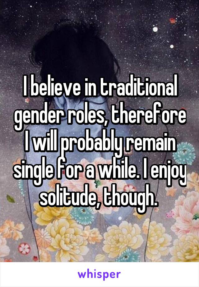 I believe in traditional gender roles, therefore I will probably remain single for a while. I enjoy solitude, though. 