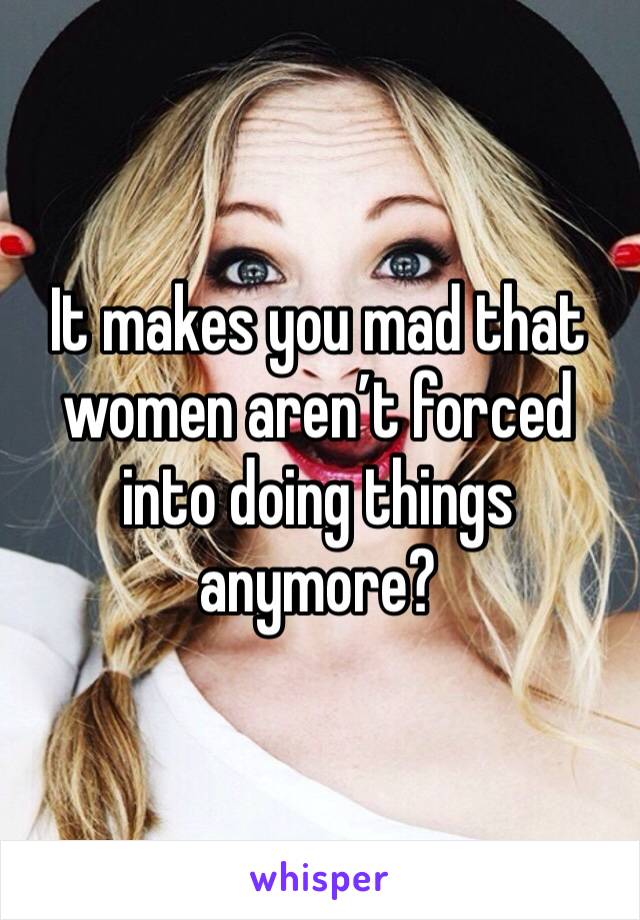 It makes you mad that women aren’t forced into doing things anymore? 