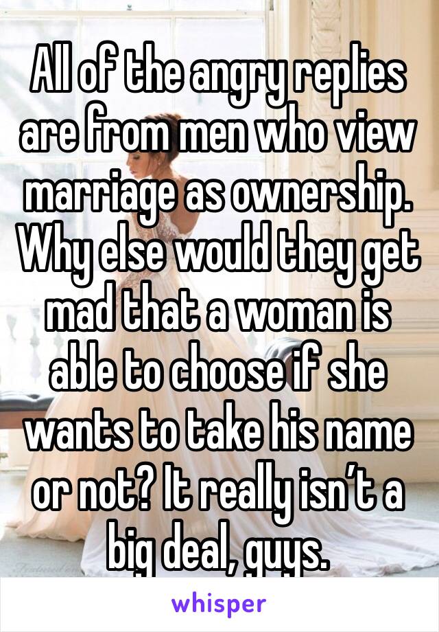 All of the angry replies are from men who view marriage as ownership. Why else would they get mad that a woman is able to choose if she wants to take his name or not? It really isn’t a big deal, guys.