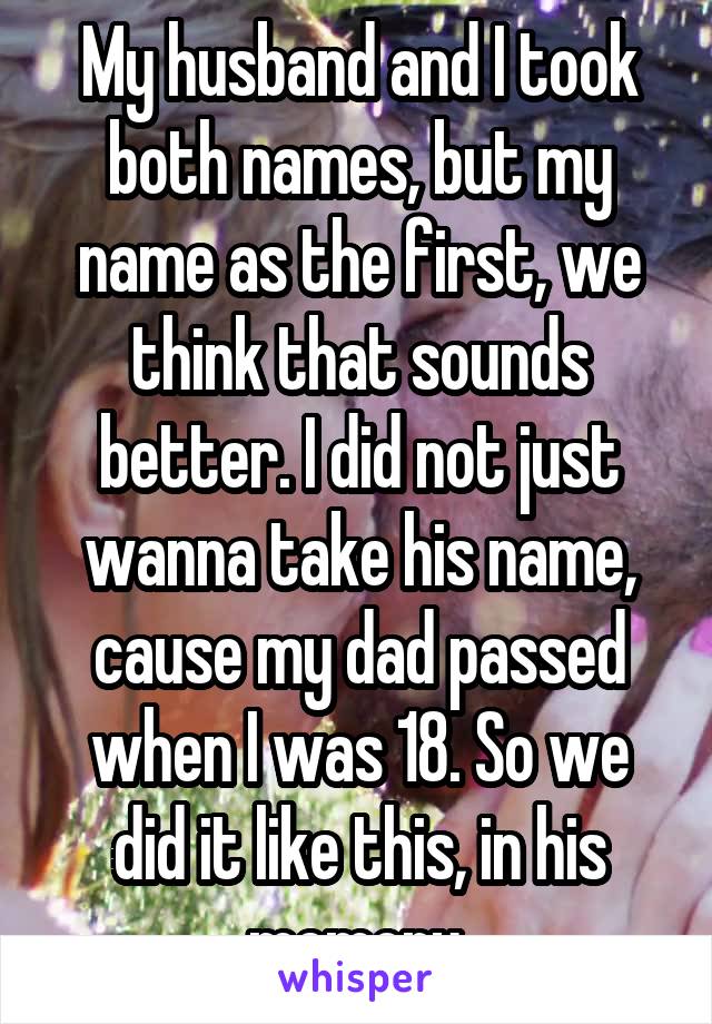 My husband and I took both names, but my name as the first, we think that sounds better. I did not just wanna take his name, cause my dad passed when I was 18. So we did it like this, in his memory.