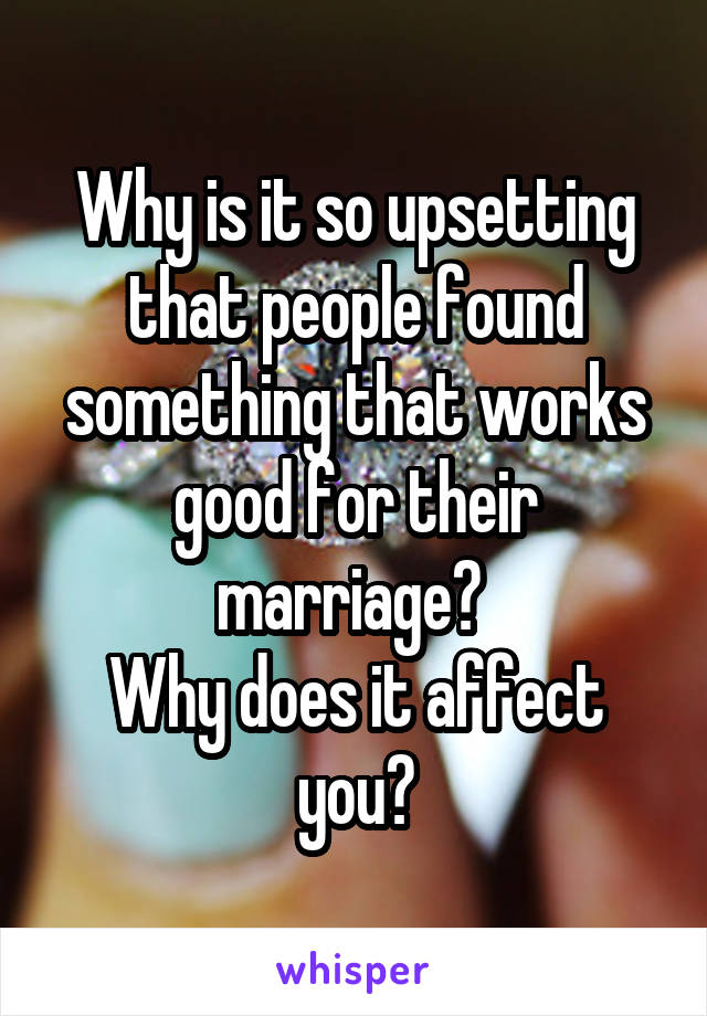 Why is it so upsetting that people found something that works good for their marriage? 
Why does it affect you?