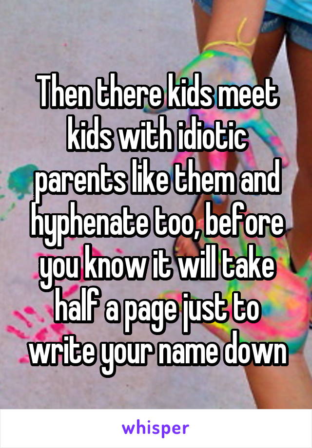 Then there kids meet kids with idiotic parents like them and hyphenate too, before you know it will take half a page just to write your name down