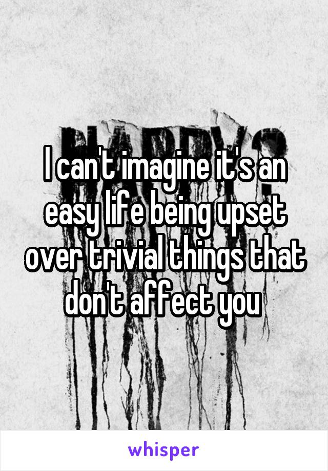 I can't imagine it's an easy life being upset over trivial things that don't affect you 