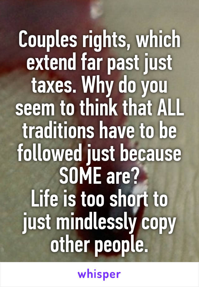 Couples rights, which extend far past just taxes. Why do you seem to think that ALL traditions have to be followed just because SOME are?
Life is too short to just mindlessly copy other people.