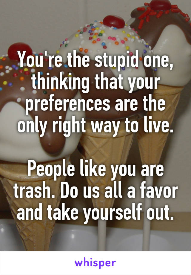 You're the stupid one, thinking that your preferences are the only right way to live.

People like you are trash. Do us all a favor and take yourself out.