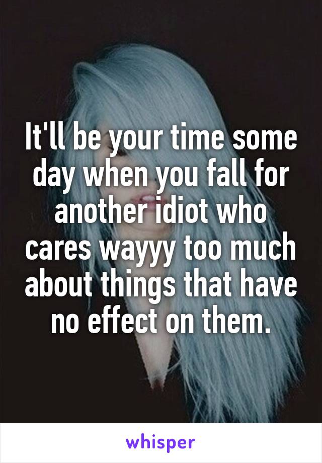 It'll be your time some day when you fall for another idiot who cares wayyy too much about things that have no effect on them.