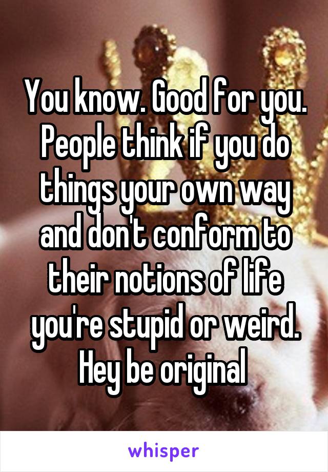 You know. Good for you. People think if you do things your own way and don't conform to their notions of life you're stupid or weird. Hey be original 