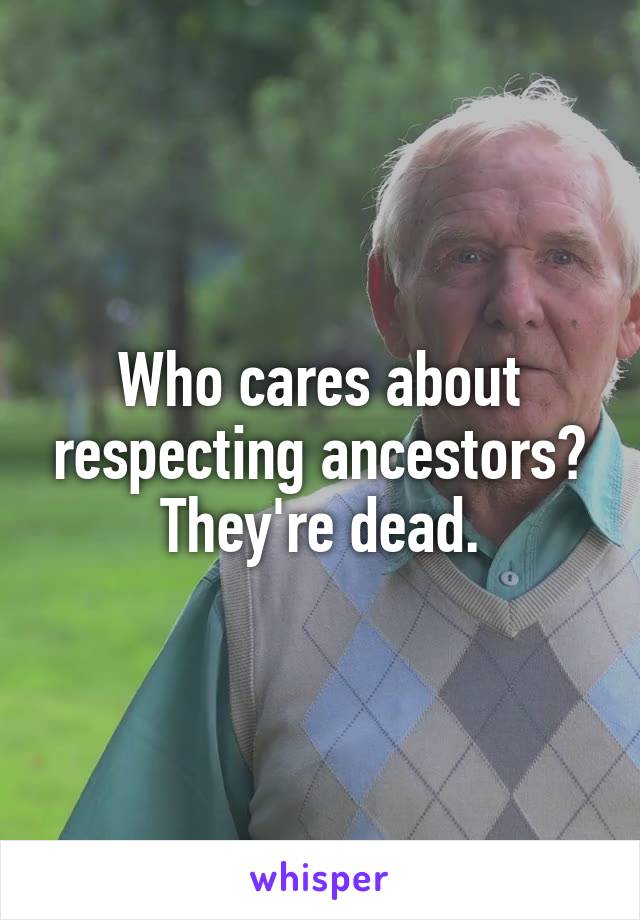 Who cares about respecting ancestors? They're dead.