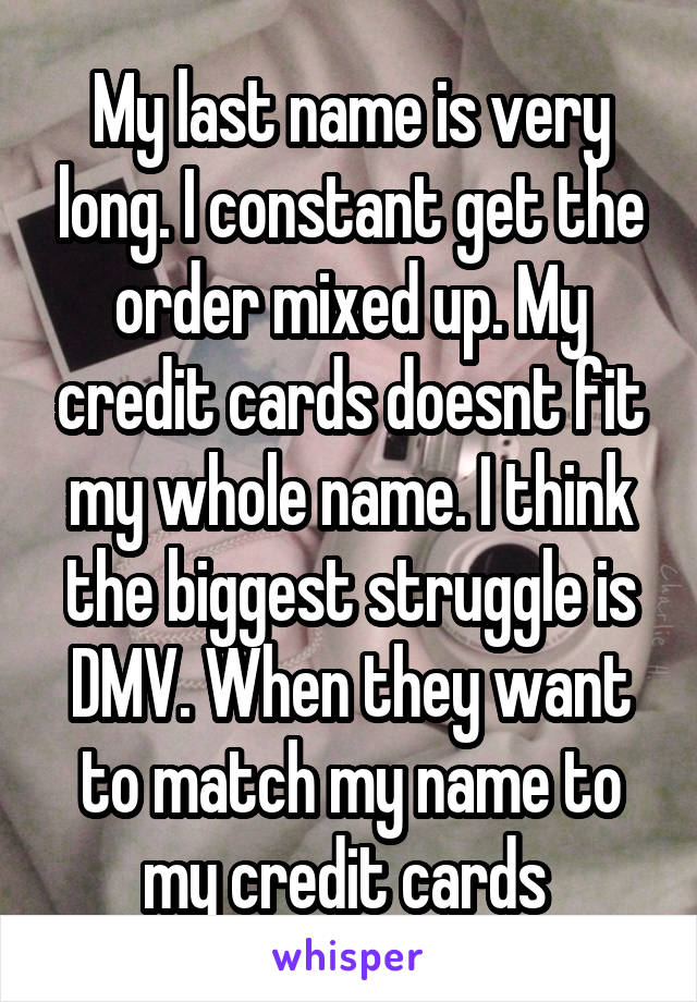 My last name is very long. I constant get the order mixed up. My credit cards doesnt fit my whole name. I think the biggest struggle is DMV. When they want to match my name to my credit cards 