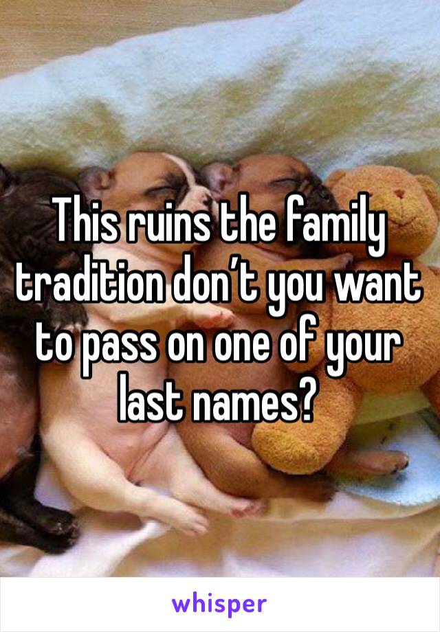 This ruins the family tradition don’t you want to pass on one of your last names?