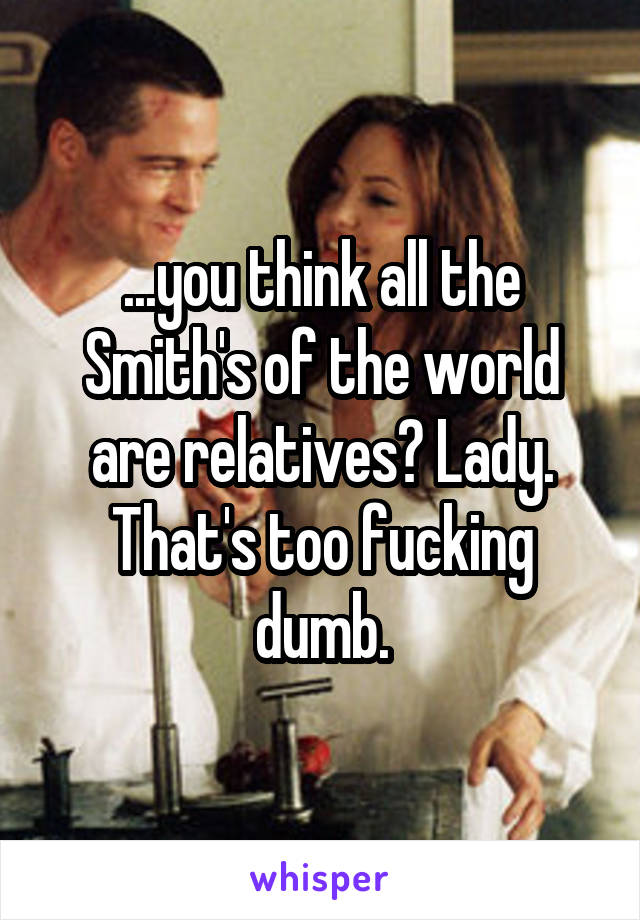 ...you think all the Smith's of the world are relatives? Lady. That's too fucking dumb.