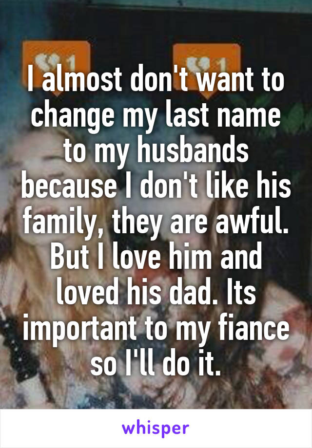 I almost don't want to change my last name to my husbands because I don't like his family, they are awful. But I love him and loved his dad. Its important to my fiance so I'll do it.