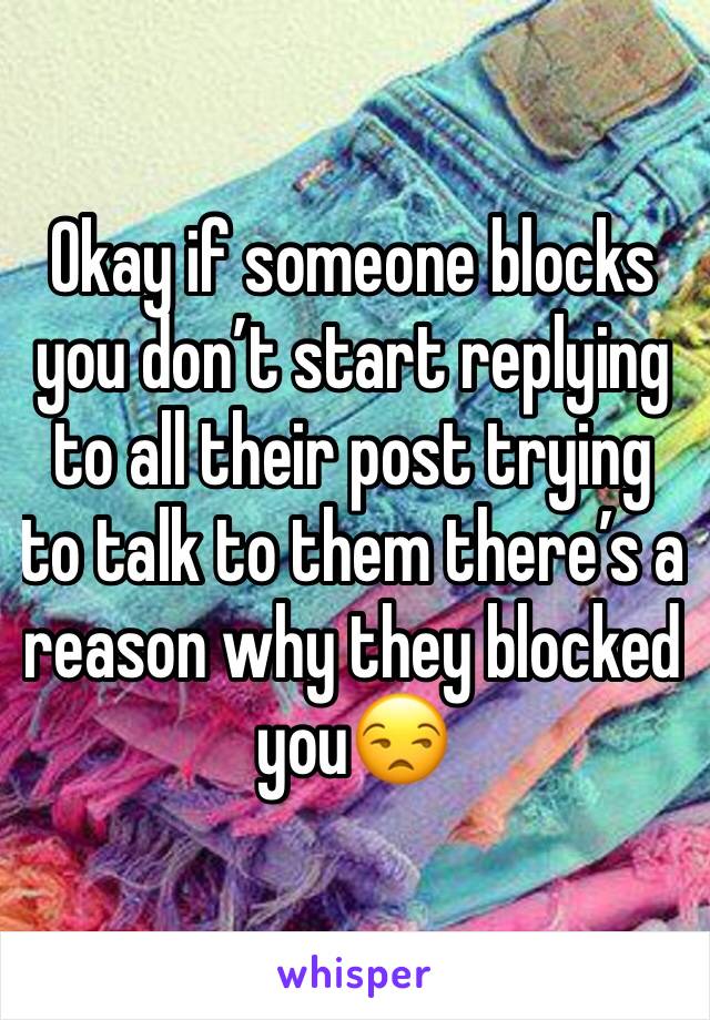 Okay if someone blocks you don’t start replying to all their post trying to talk to them there’s a reason why they blocked you😒