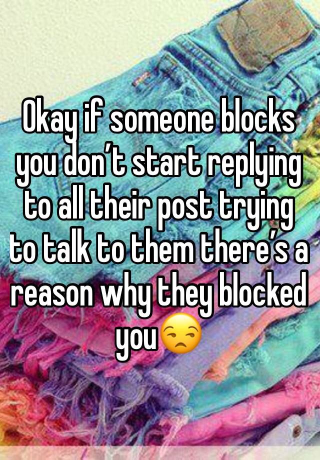 Okay if someone blocks you don’t start replying to all their post trying to talk to them there’s a reason why they blocked you😒