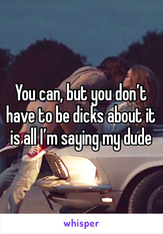 You can, but you don’t have to be dicks about it is all I’m saying my dude