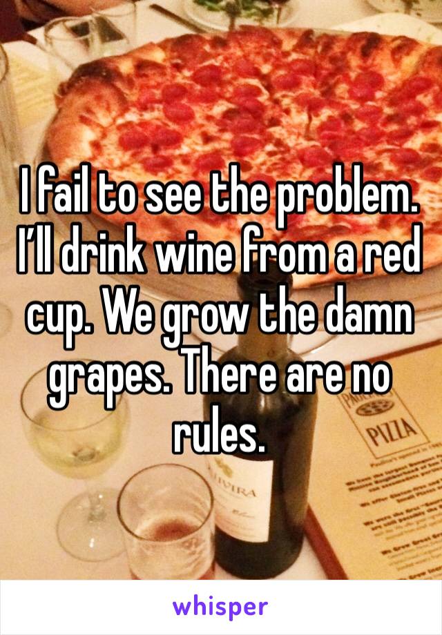 I fail to see the problem. I’ll drink wine from a red cup. We grow the damn grapes. There are no rules.