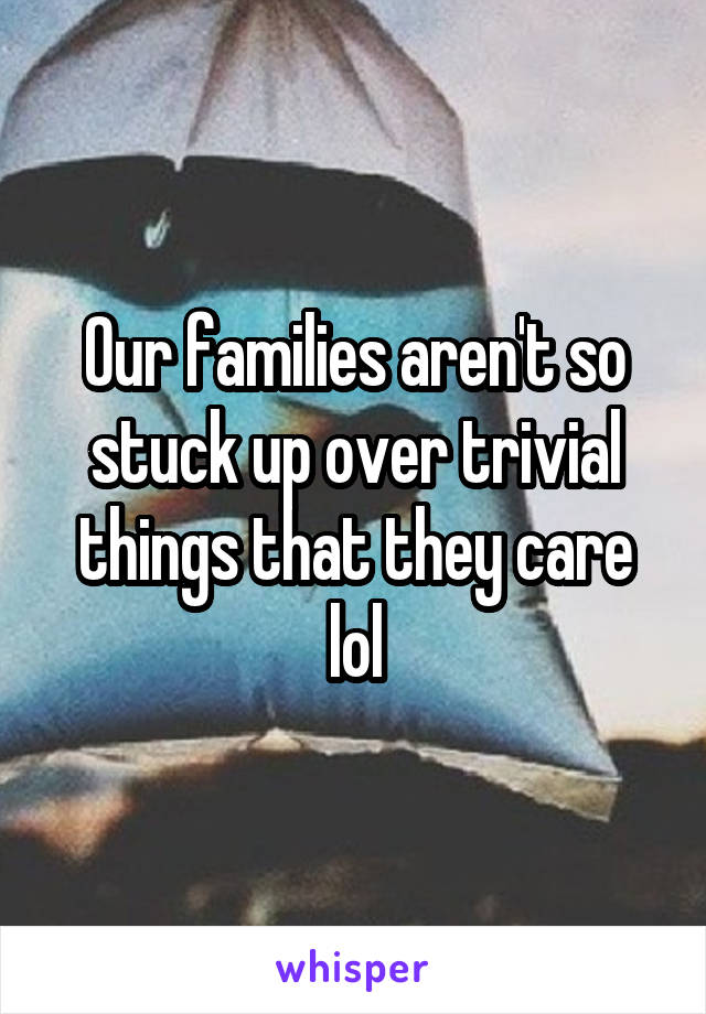 Our families aren't so stuck up over trivial things that they care lol