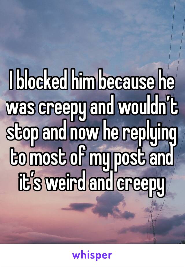 I blocked him because he was creepy and wouldn’t stop and now he replying to most of my post and it’s weird and creepy 