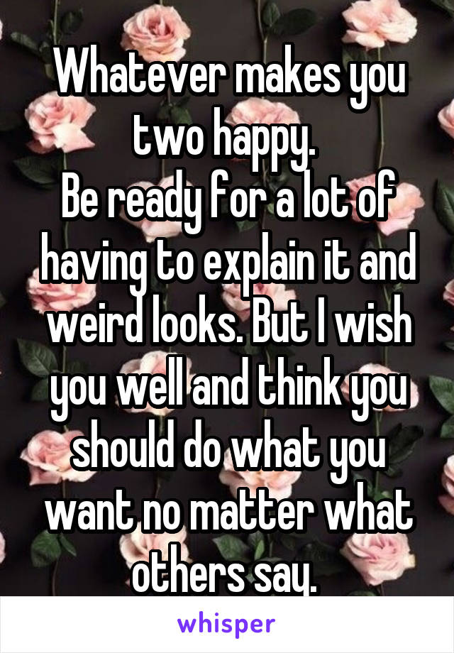 Whatever makes you two happy. 
Be ready for a lot of having to explain it and weird looks. But I wish you well and think you should do what you want no matter what others say. 