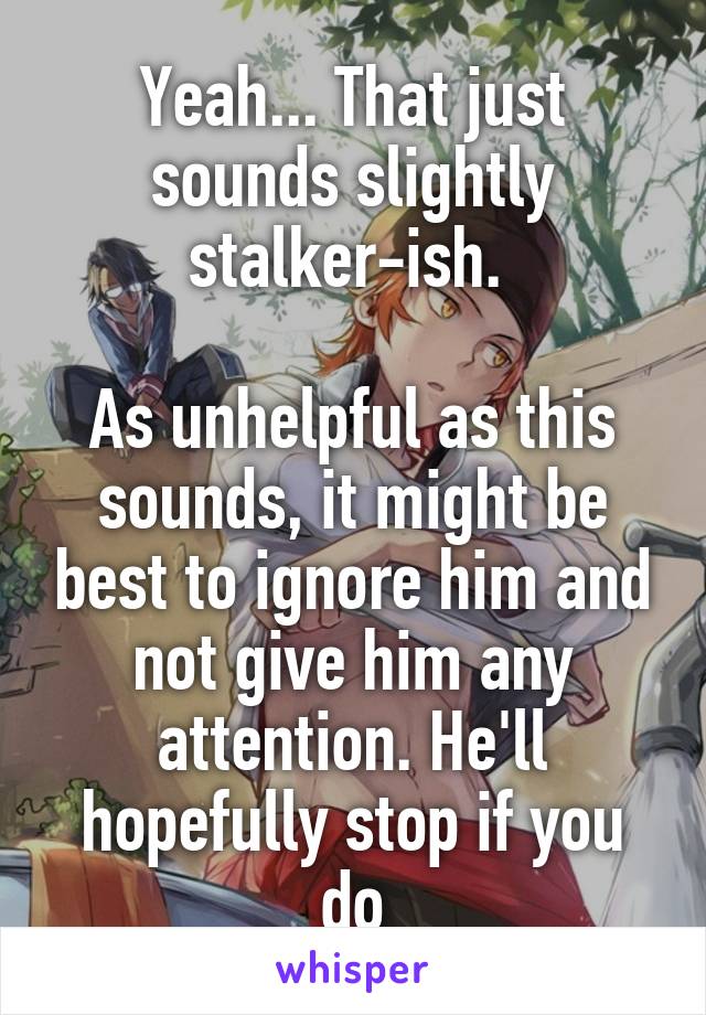 Yeah... That just sounds slightly stalker-ish. 

As unhelpful as this sounds, it might be best to ignore him and not give him any attention. He'll hopefully stop if you do