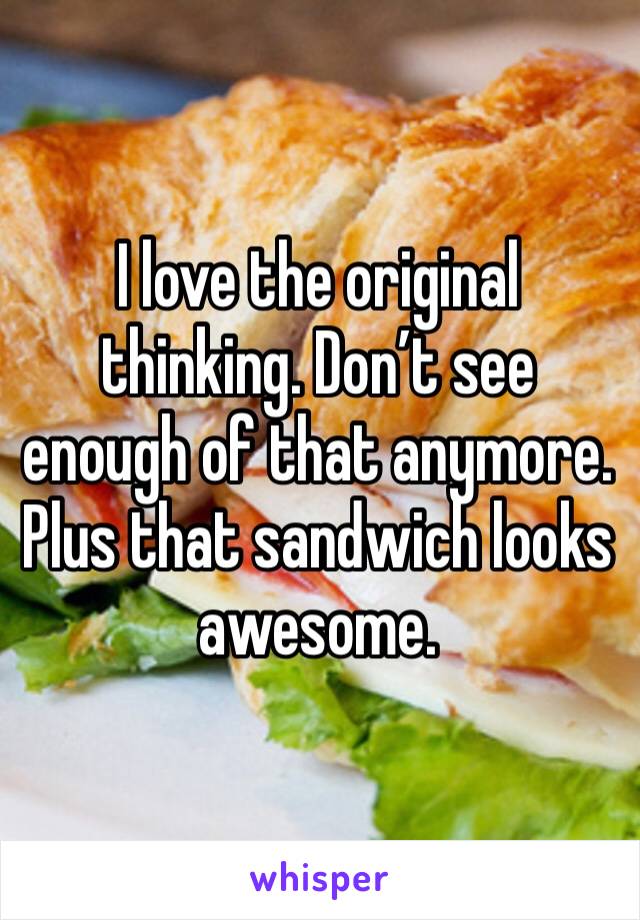 I love the original thinking. Don’t see enough of that anymore. Plus that sandwich looks awesome. 