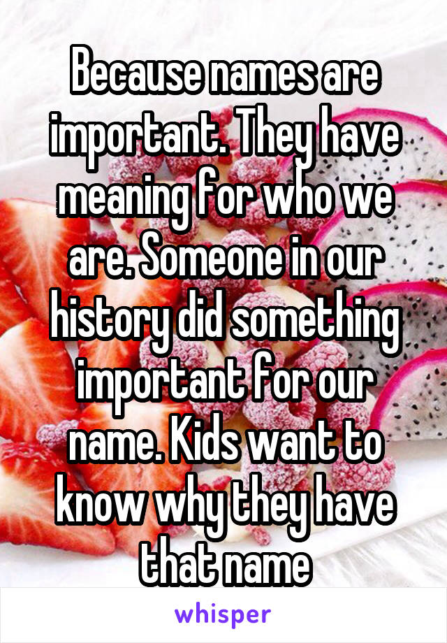 Because names are important. They have meaning for who we are. Someone in our history did something important for our name. Kids want to know why they have that name