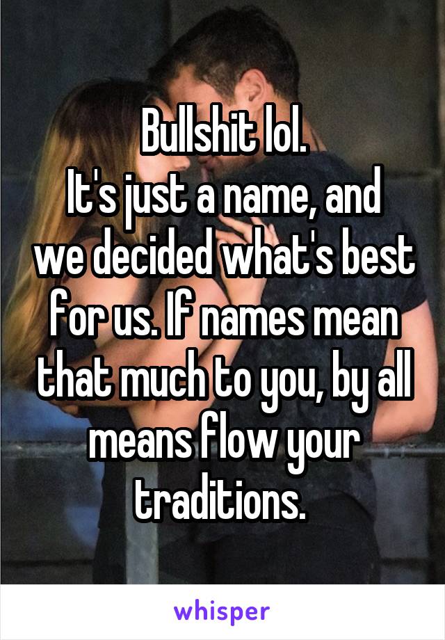 Bullshit lol.
It's just a name, and we decided what's best for us. If names mean that much to you, by all means flow your traditions. 