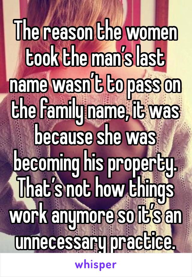 The reason the women took the man’s last name wasn’t to pass on the family name, it was because she was becoming his property. That’s not how things work anymore so it’s an unnecessary practice.