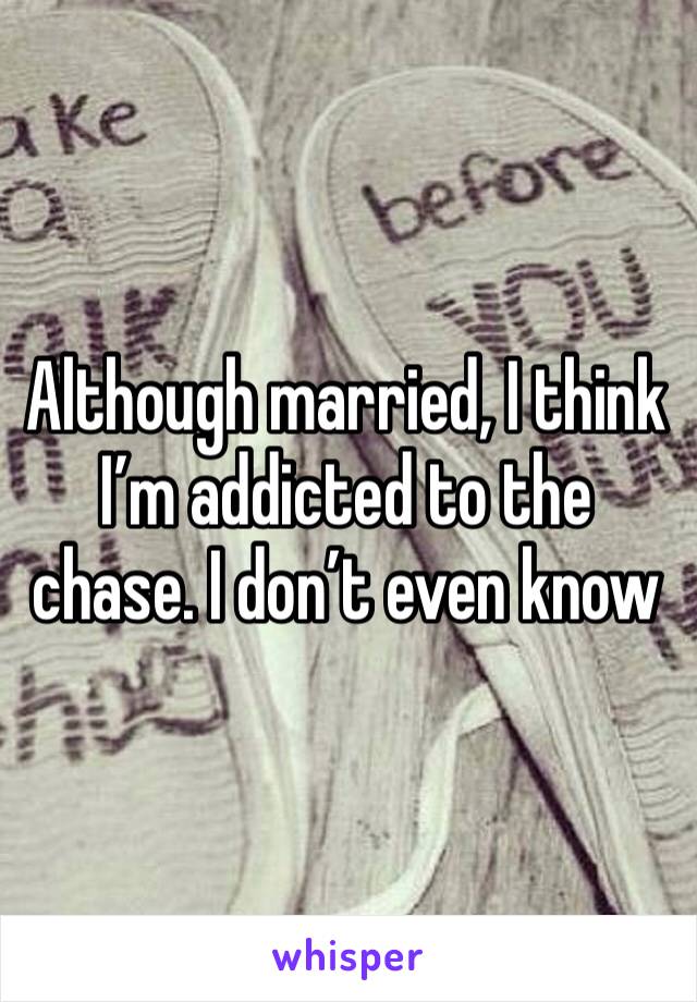 Although married, I think I’m addicted to the chase. I don’t even know 