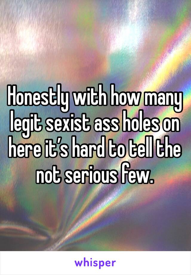 Honestly with how many legit sexist ass holes on here it’s hard to tell the not serious few.