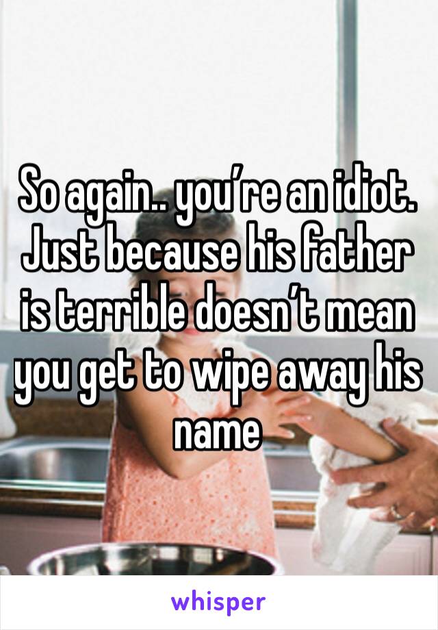 So again.. you’re an idiot. Just because his father is terrible doesn’t mean you get to wipe away his name