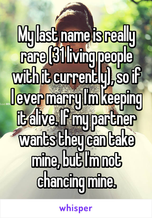 My last name is really rare (31 living people with it currently), so if I ever marry I'm keeping it alive. If my partner wants they can take mine, but I'm not chancing mine.