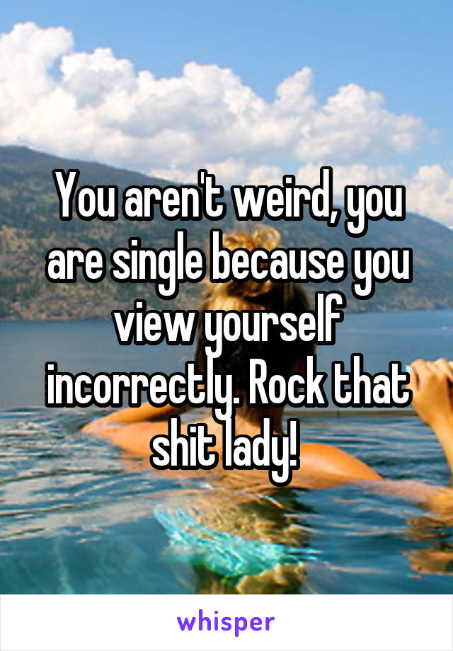 You aren't weird, you are single because you view yourself incorrectly. Rock that shit lady! 