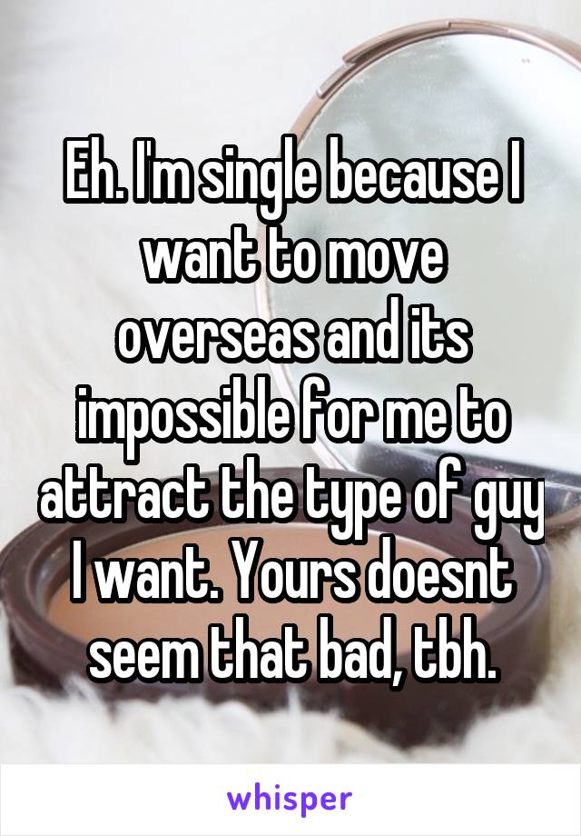 Eh. I'm single because I want to move overseas and its impossible for me to attract the type of guy I want. Yours doesnt seem that bad, tbh.