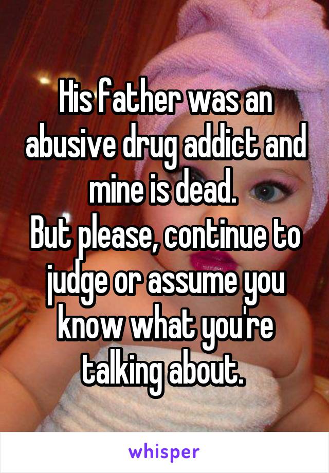 His father was an abusive drug addict and mine is dead. 
But please, continue to judge or assume you know what you're talking about. 