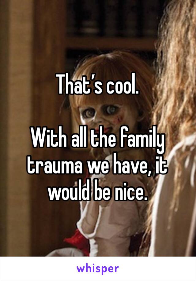 That’s cool. 

With all the family trauma we have, it would be nice. 