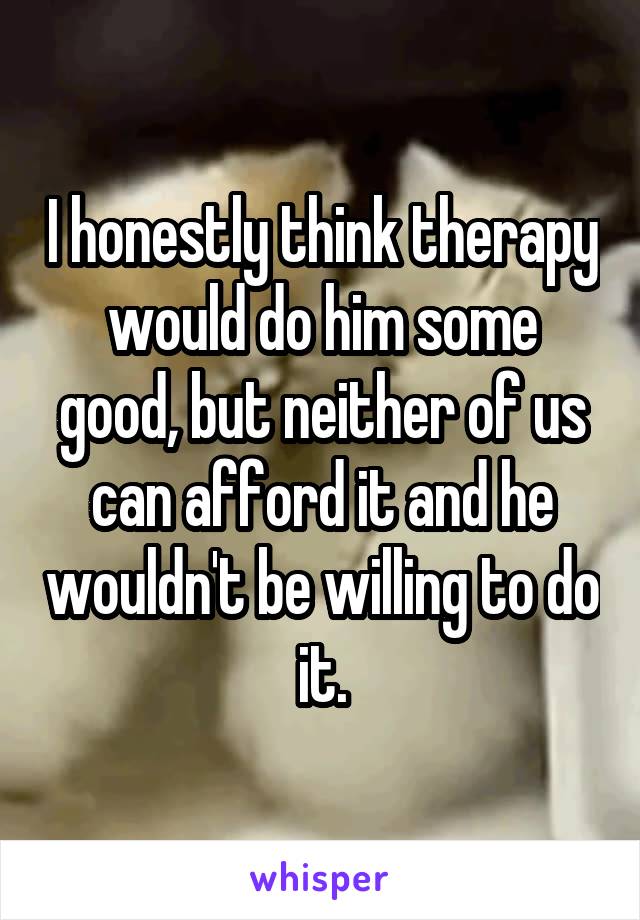 I honestly think therapy would do him some good, but neither of us can afford it and he wouldn't be willing to do it.