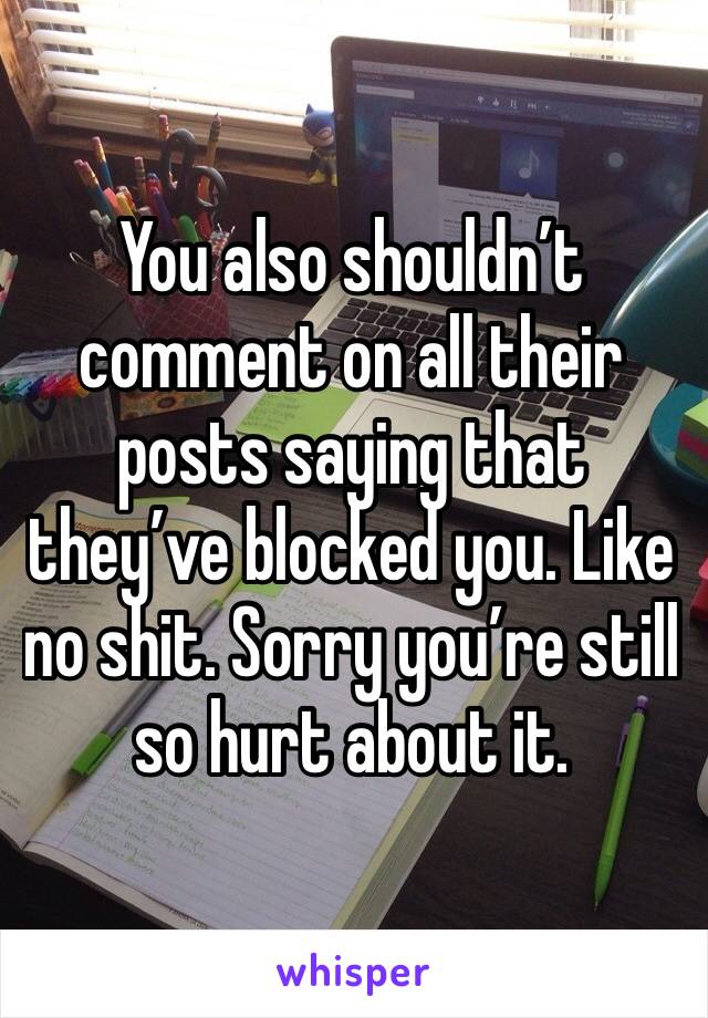 You also shouldn’t comment on all their posts saying that they’ve blocked you. Like no shit. Sorry you’re still so hurt about it. 