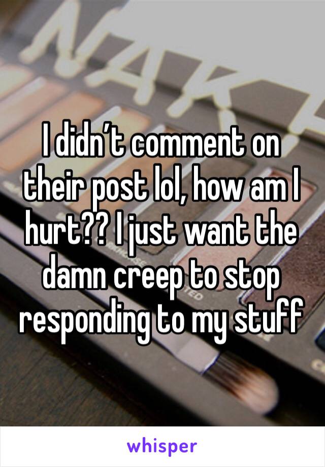 I didn’t comment on their post lol, how am I hurt?? I just want the damn creep to stop responding to my stuff