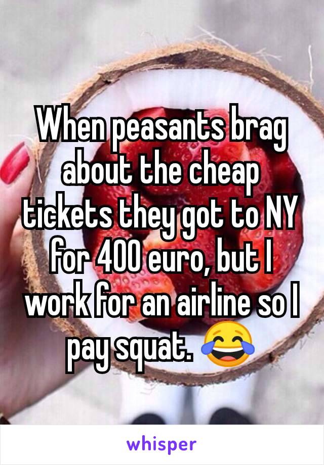 When peasants brag about the cheap tickets they got to NY for 400 euro, but I work for an airline so I pay squat. 😂